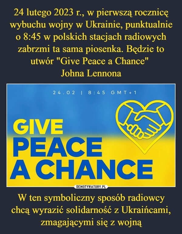 
    24 lutego 2023 r., w pierwszą rocznicę wybuchu wojny w Ukrainie, punktualnie o 8:45 w polskich stacjach radiowych zabrzmi ta sama piosenka. Będzie to utwór "Give Peace a Chance" 
Johna Lennona W ten symboliczny sposób radiowcy chcą wyrazić solidarność z Ukraińcami, zmagającymi się z wojną