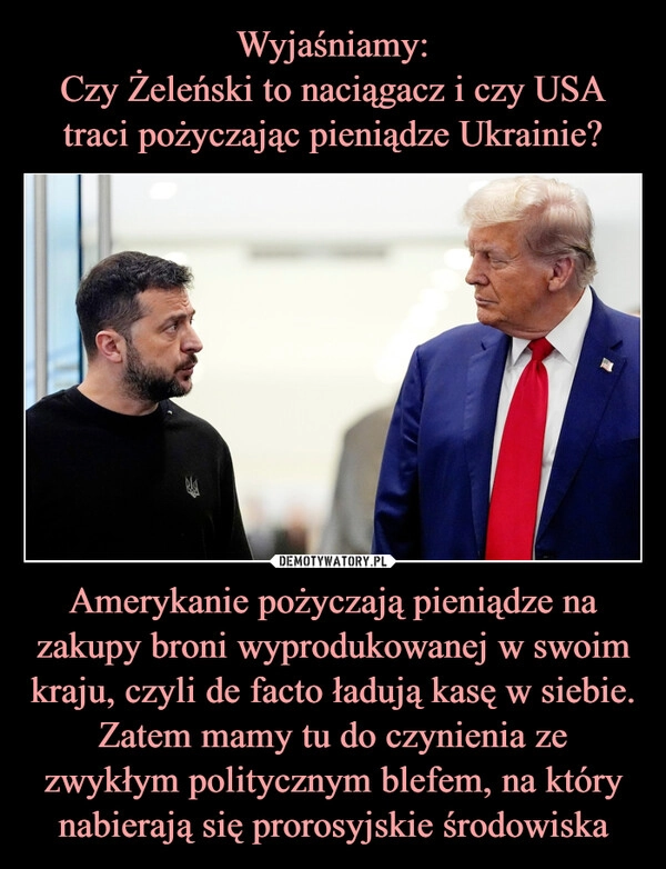 
    Wyjaśniamy:
Czy Żeleński to naciągacz i czy USA traci pożyczając pieniądze Ukrainie? Amerykanie pożyczają pieniądze na zakupy broni wyprodukowanej w swoim kraju, czyli de facto ładują kasę w siebie. Zatem mamy tu do czynienia ze zwykłym politycznym blefem, na który nabierają się prorosyjskie środowiska