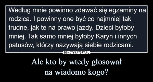 
    Ale kto by wtedy głosował
na wiadomo kogo?