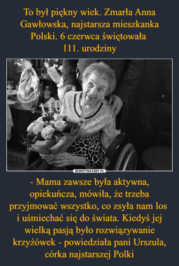 
    To był piękny wiek. Zmarła Anna Gawłowska, najstarsza mieszkanka Polski. 6 czerwca świętowała 
111. urodziny - Mama zawsze była aktywna, opiekuńcza, mówiła, że trzeba przyjmować wszystko, co zsyła nam los 
i uśmiechać się do świata. Kiedyś jej wielką pasją było rozwiązywanie krzyżówek - powiedziała pani Urszula, córka najstarszej Polki