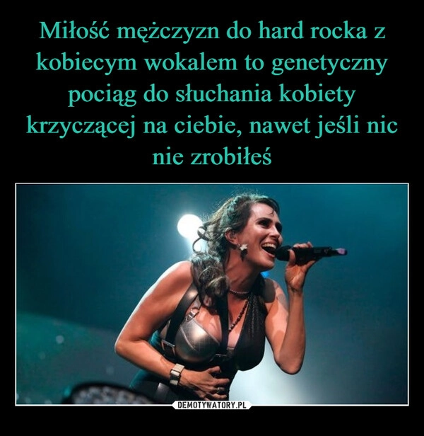 
    Miłość mężczyzn do hard rocka z kobiecym wokalem to genetyczny pociąg do słuchania kobiety krzyczącej na ciebie, nawet jeśli nic nie zrobiłeś