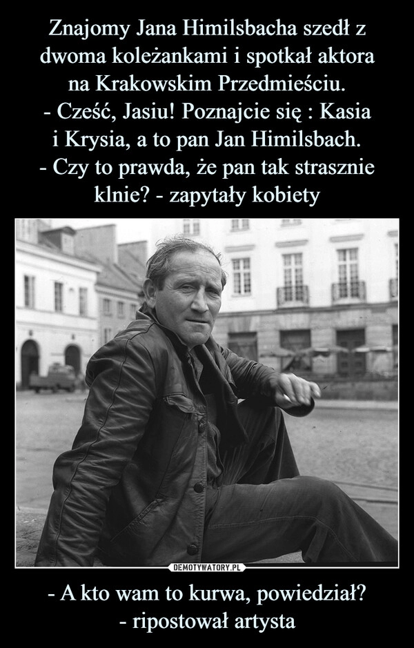 
    Znajomy Jana Himilsbacha szedł z dwoma koleżankami i spotkał aktora
na Krakowskim Przedmieściu.
- Cześć, Jasiu! Poznajcie się : Kasia
i Krysia, a to pan Jan Himilsbach.
- Czy to prawda, że pan tak strasznie klnie? - zapytały kobiety - A kto wam to kurwa, powiedział?
- ripostował artysta