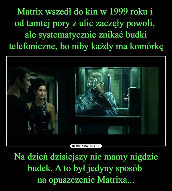 
    Matrix wszedł do kin w 1999 roku i 
od tamtej pory z ulic zaczęły powoli, 
ale systematycznie znikać budki telefoniczne, bo niby każdy ma komórkę Na dzień dzisiejszy nie mamy nigdzie budek. A to był jedyny sposób 
na opuszczenie Matrixa...