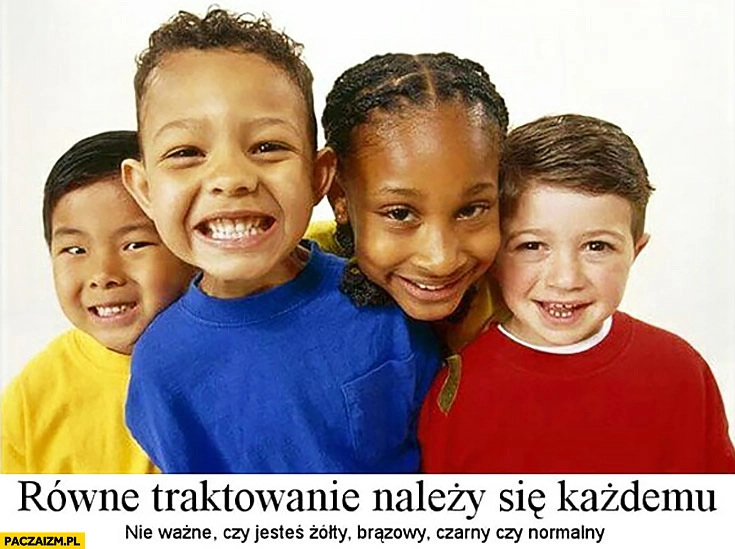 
    Równe traktowanie należy się każdemu, nie ważne czy jesteś żółty, brązowy, czarny czy normalny