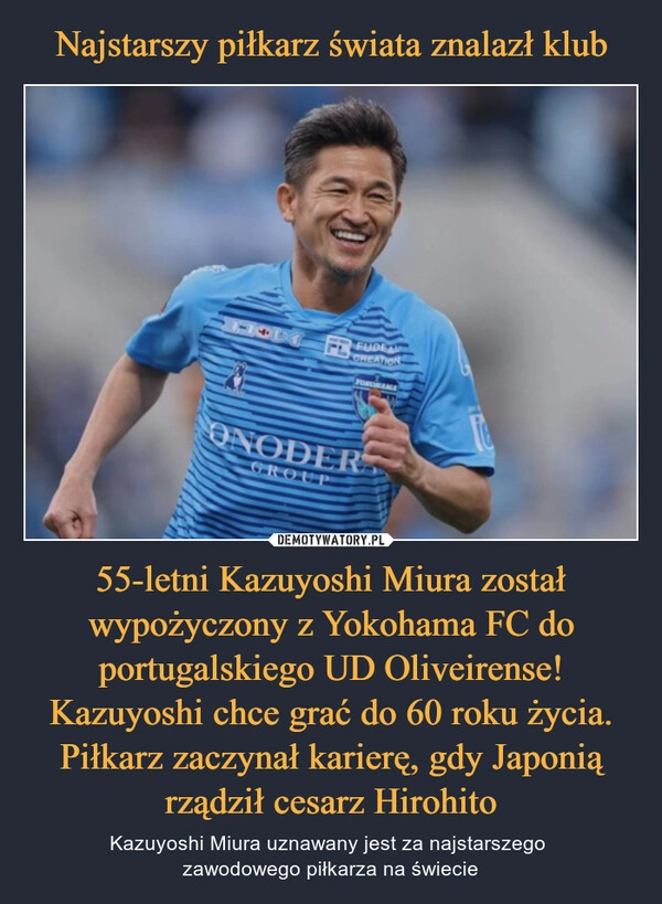 
    Najstarszy piłkarz świata znalazł klub 55-letni Kazuyoshi Miura został wypożyczony z Yokohama FC do portugalskiego UD Oliveirense! Kazuyoshi chce grać do 60 roku życia. Piłkarz zaczynał karierę, gdy Japonią rządził cesarz Hirohito