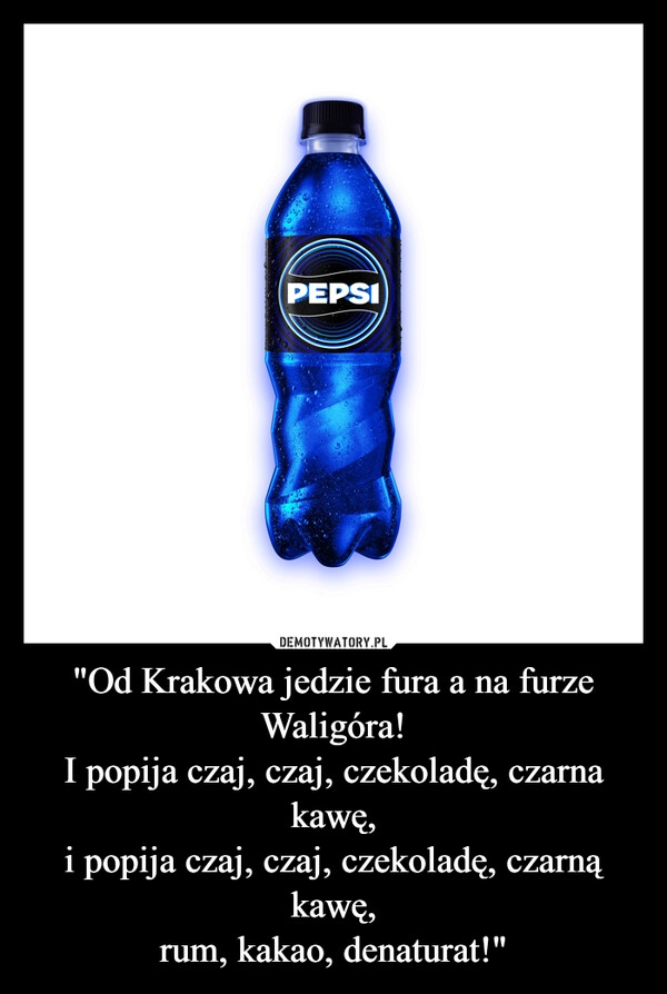 
    "Od Krakowa jedzie fura a na furze Waligóra!
I popija czaj, czaj, czekoladę, czarna kawę,
i popija czaj, czaj, czekoladę, czarną kawę,
rum, kakao, denaturat!"