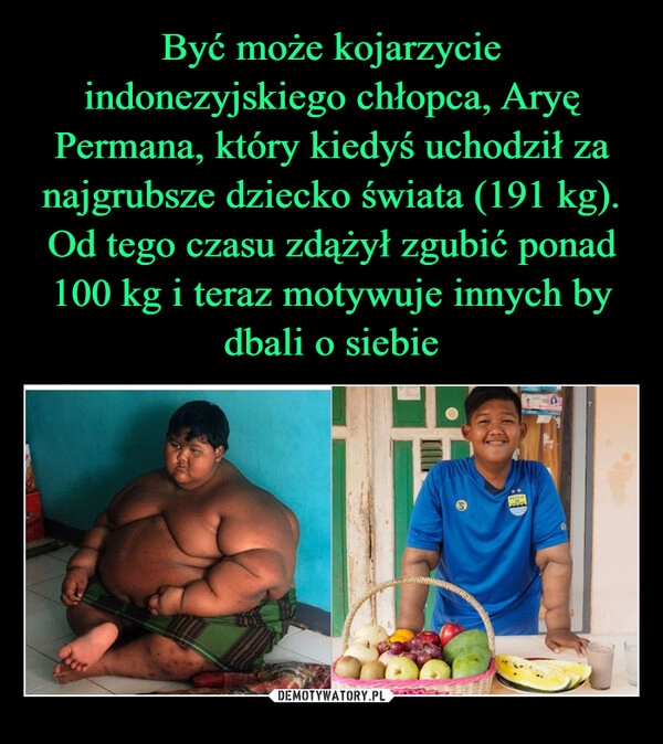 
    
Być może kojarzycie indonezyjskiego chłopca, Aryę Permana, który kiedyś uchodził za najgrubsze dziecko świata (191 kg). Od tego czasu zdążył zgubić ponad 100 kg i teraz motywuje innych by dbali o siebie 