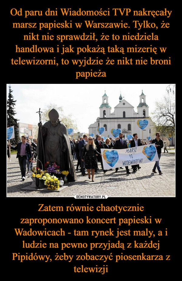 
    Od paru dni Wiadomości TVP nakręcały marsz papieski w Warszawie. Tylko, że nikt nie sprawdził, że to niedziela handlowa i jak pokażą taką mizerię w telewizorni, to wyjdzie że nikt nie broni papieża Zatem równie chaotycznie zaproponowano koncert papieski w Wadowicach - tam rynek jest maly, a i ludzie na pewno przyjadą z każdej Pipidówy, żeby zobaczyć piosenkarza z telewizji