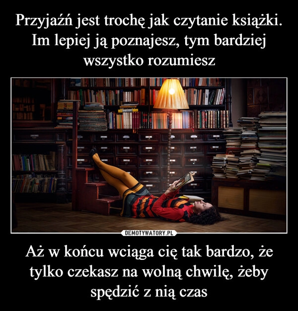 
    Przyjaźń jest trochę jak czytanie książki.
Im lepiej ją poznajesz, tym bardziej wszystko rozumiesz Aż w końcu wciąga cię tak bardzo, że tylko czekasz na wolną chwilę, żeby spędzić z nią czas