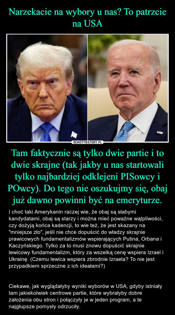 
    Narzekacie na wybory u nas? To patrzcie na USA Tam faktycznie są tylko dwie partie i to dwie skrajne (tak jakby u nas startowali tylko najbardziej odklejeni PISowcy i POwcy). Do tego nie oszukujmy się, obaj już dawno powinni być na emeryturze.