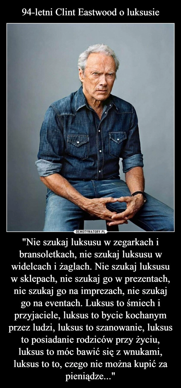 
    94-letni Clint Eastwood o luksusie "Nie szukaj luksusu w zegarkach i bransoletkach, nie szukaj luksusu w widelcach i żaglach. Nie szukaj luksusu w sklepach, nie szukaj go w prezentach, nie szukaj go na imprezach, nie szukaj go na eventach. Luksus to śmiech i przyjaciele, luksus to bycie kochanym przez ludzi, luksus to szanowanie, luksus to posiadanie rodziców przy życiu, luksus to móc bawić się z wnukami, luksus to to, czego nie można kupić za pieniądze..."