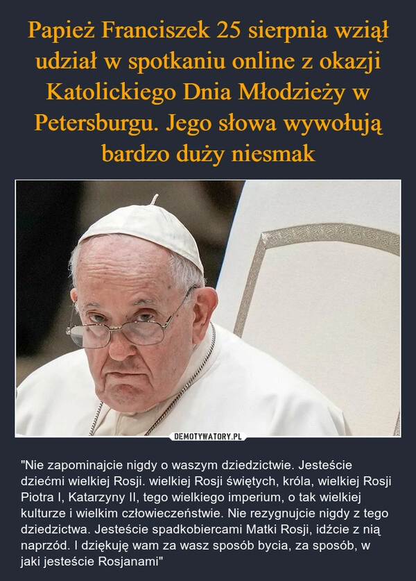 
    Papież Franciszek 25 sierpnia wziął udział w spotkaniu online z okazji Katolickiego Dnia Młodzieży w Petersburgu. Jego słowa wywołują bardzo duży niesmak