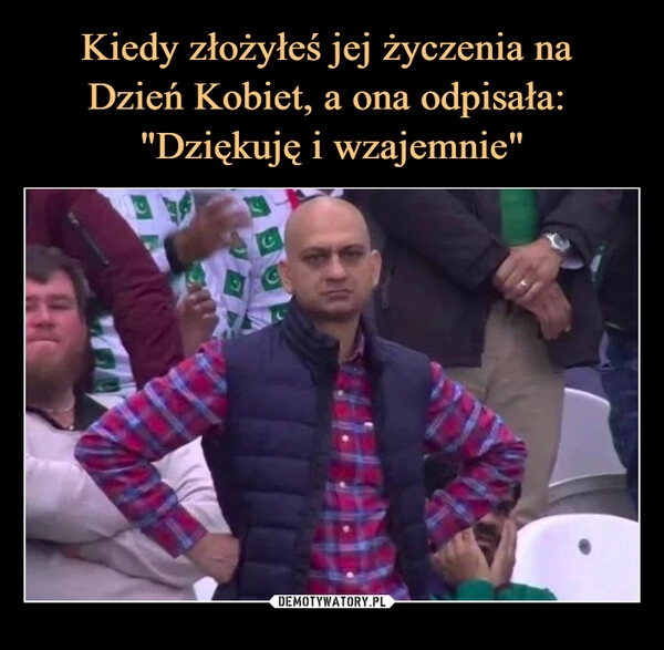 
    Kiedy złożyłeś jej życzenia na 
Dzień Kobiet, a ona odpisała: 
"Dziękuję i wzajemnie"