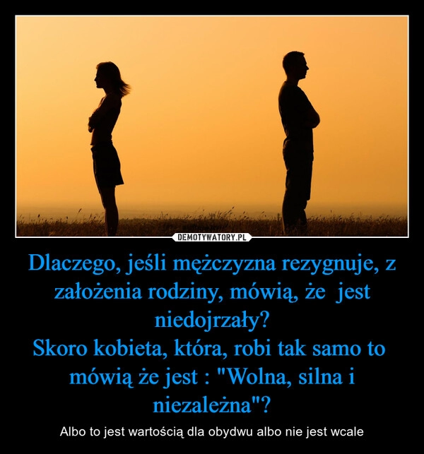 
    Dlaczego, jeśli mężczyzna rezygnuje, z założenia rodziny, mówią, że  jest niedojrzały?
Skoro kobieta, która, robi tak samo to  mówią że jest : "Wolna, silna i niezależna"?