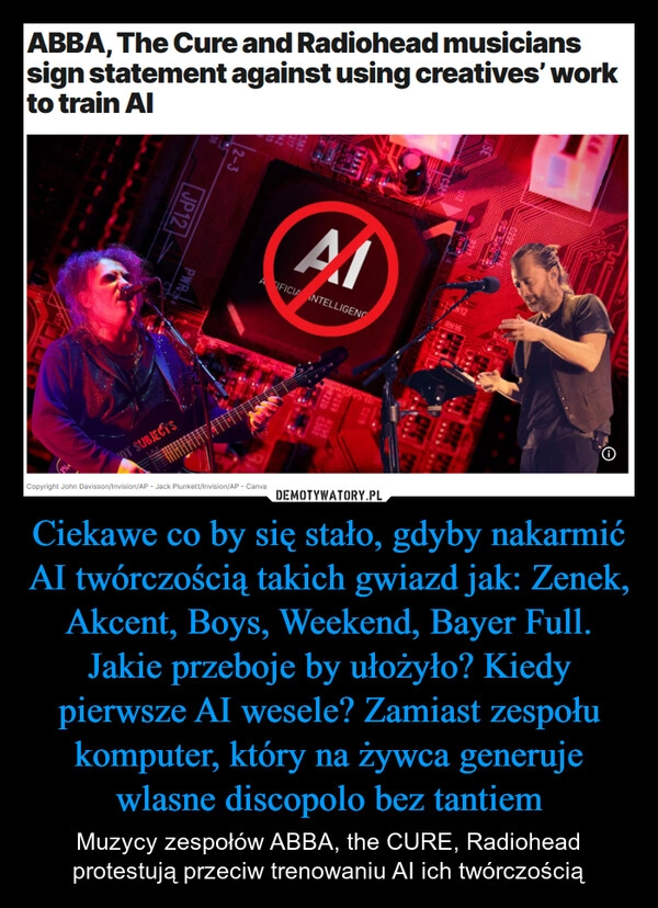 
    Ciekawe co by się stało, gdyby nakarmić AI twórczością takich gwiazd jak: Zenek, Akcent, Boys, Weekend, Bayer Full. Jakie przeboje by ułożyło? Kiedy pierwsze AI wesele? Zamiast zespołu komputer, który na żywca generuje wlasne discopolo bez tantiem