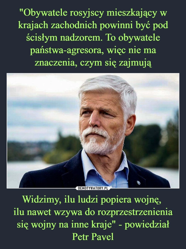 
    "Obywatele rosyjscy mieszkający w krajach zachodnich powinni być pod ścisłym nadzorem. To obywatele państwa-agresora, więc nie ma znaczenia, czym się zajmują Widzimy, ilu ludzi popiera wojnę, 
ilu nawet wzywa do rozprzestrzenienia się wojny na inne kraje" - powiedział Petr Pavel