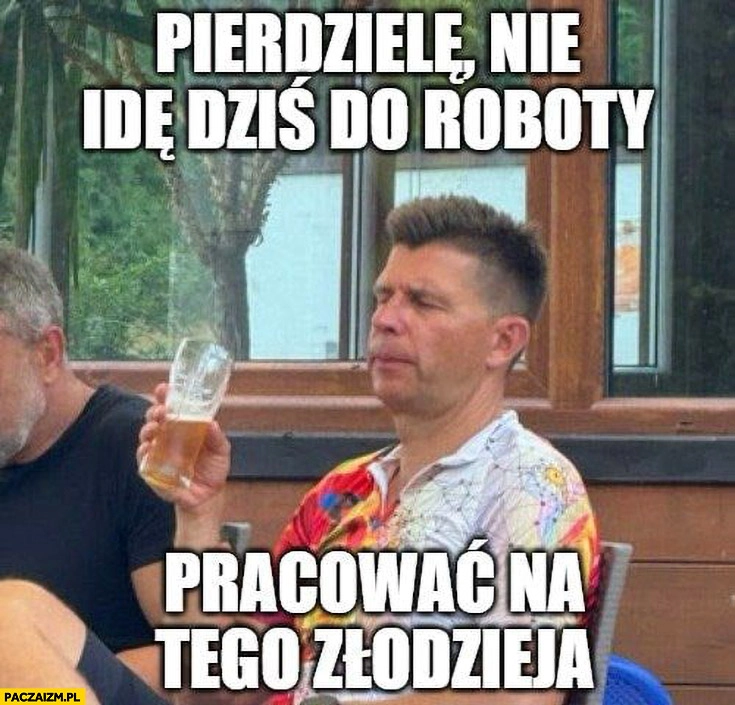 
    Petru pierdzielę nie idę dziś do roboty pracować na tego złodzieja