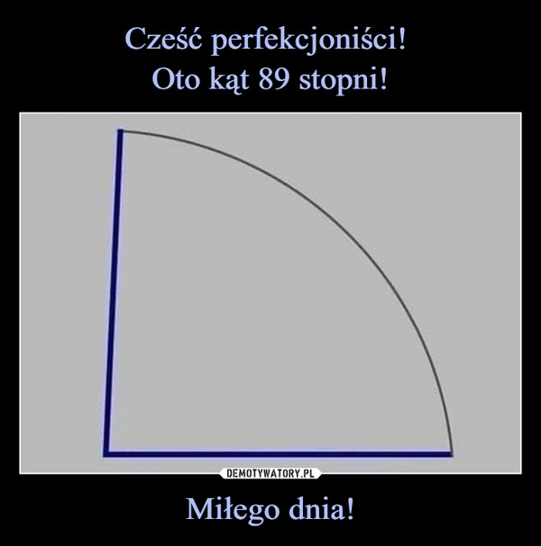 
    Cześć perfekcjoniści! 
Oto kąt 89 stopni! Miłego dnia!