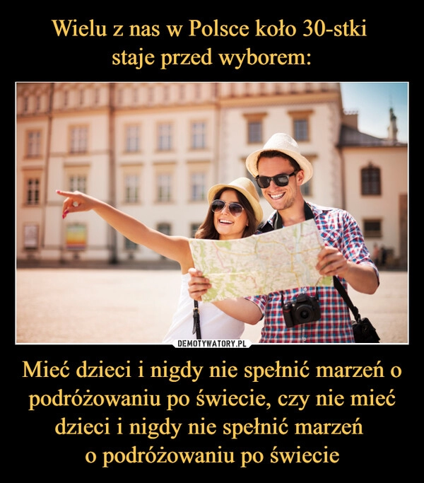 
    Wielu z nas w Polsce koło 30-stki 
staje przed wyborem: Mieć dzieci i nigdy nie spełnić marzeń o podróżowaniu po świecie, czy nie mieć dzieci i nigdy nie spełnić marzeń 
o podróżowaniu po świecie