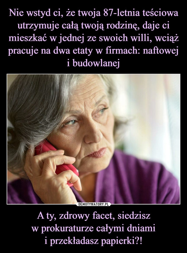 
    Nie wstyd ci, że twoja 87-letnia teściowa utrzymuje całą twoją rodzinę, daje ci mieszkać w jednej ze swoich willi, wciąż pracuje na dwa etaty w firmach: naftowej i budowlanej A ty, zdrowy facet, siedzisz
w prokuraturze całymi dniami
i przekładasz papierki?!