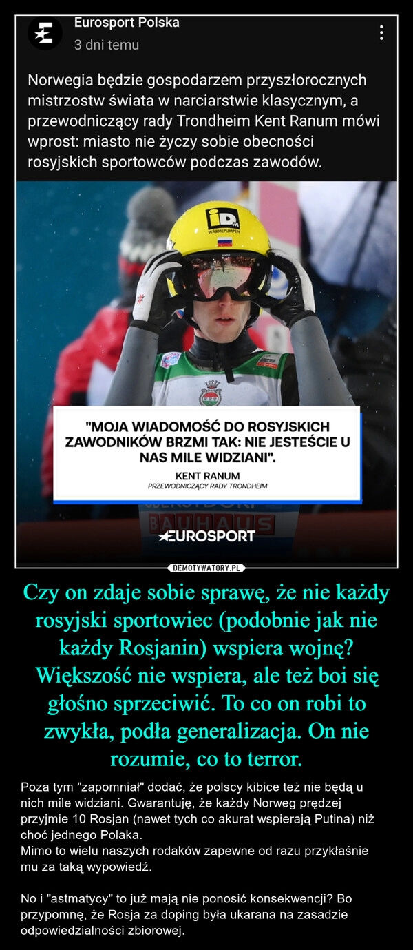 
    Czy on zdaje sobie sprawę, że nie każdy rosyjski sportowiec (podobnie jak nie każdy Rosjanin) wspiera wojnę? Większość nie wspiera, ale też boi się głośno sprzeciwić. To co on robi to zwykła, podła generalizacja. On nie rozumie, co to terror.