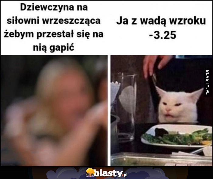 
    Dziewczyna na siłowni wrzeszcząca, żebym przestal się na nią gapić vs ja z wadą wzroku -3.25 kot