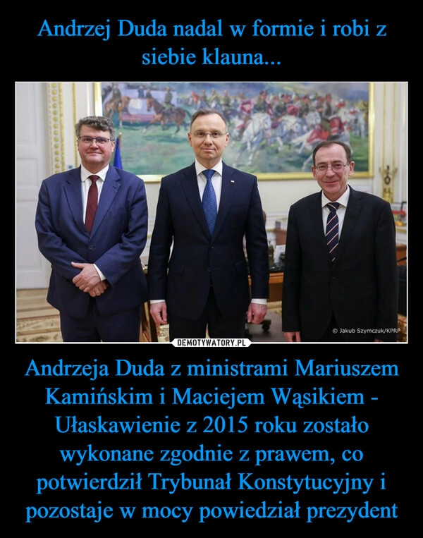 
    Andrzej Duda nadal w formie i robi z siebie klauna... Andrzeja Duda z ministrami Mariuszem Kamińskim i Maciejem Wąsikiem - Ułaskawienie z 2015 roku zostało wykonane zgodnie z prawem, co potwierdził Trybunał Konstytucyjny i pozostaje w mocy powiedział prezydent