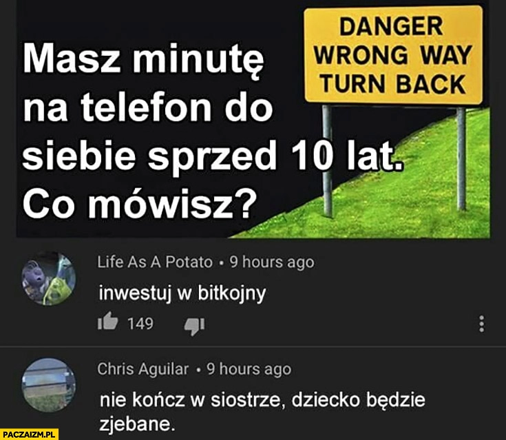 
    Masz minutę na telefon do siebie sprzed 10 lat co mówisz? Inwestuj w bitkojny, nie kończ w siostrze dziecko będzie zjechane