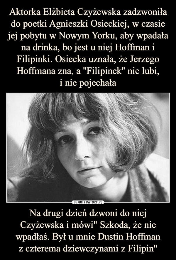 
    Aktorka Elżbieta Czyżewska zadzwoniła do poetki Agnieszki Osieckiej, w czasie jej pobytu w Nowym Yorku, aby wpadała na drinka, bo jest u niej Hoffman i Filipinki. Osiecka uznała, że Jerzego Hoffmana zna, a ''Filipinek'' nie lubi,
i nie pojechała Na drugi dzień dzwoni do niej Czyżewska i mówi" Szkoda, że nie wpadłaś. Był u mnie Dustin Hoffman
z czterema dziewczynami z Filipin''