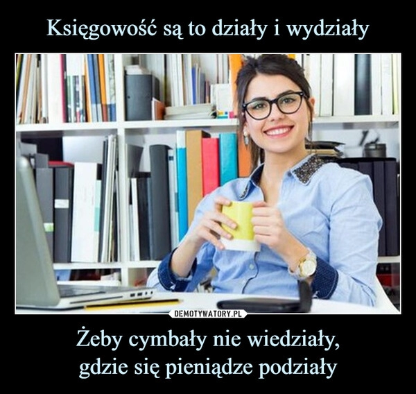 
    Księgowość są to działy i wydziały Żeby cymbały nie wiedziały,
gdzie się pieniądze podziały