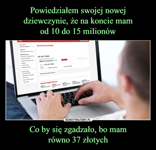 
    Powiedziałem swojej nowej dziewczynie, że na koncie mam
od 10 do 15 milionów Co by się zgadzało, bo mam
równo 37 złotych