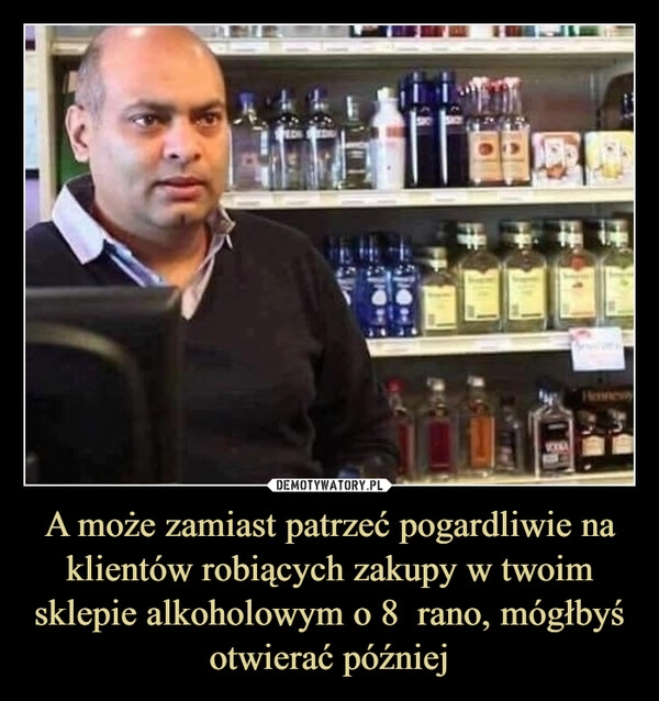 
    A może zamiast patrzeć pogardliwie na klientów robiących zakupy w twoim sklepie alkoholowym o 8  rano, mógłbyś otwierać później