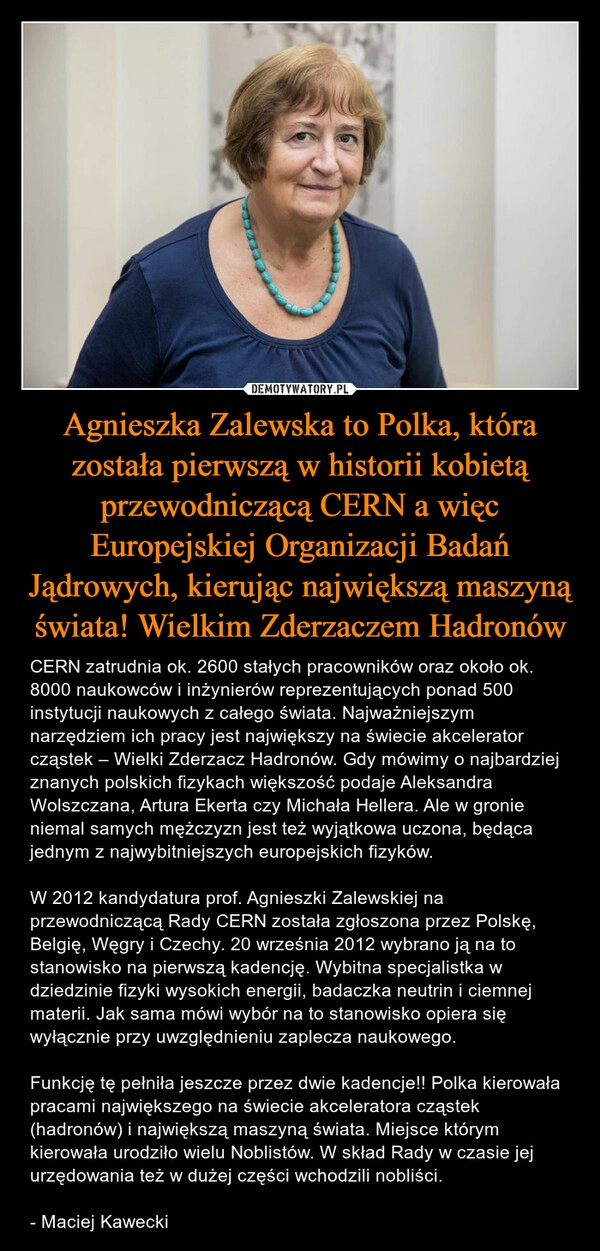 
    Agnieszka Zalewska to Polka, która została pierwszą w historii kobietą przewodniczącą CERN a więc Europejskiej Organizacji Badań Jądrowych, kierując największą maszyną świata! Wielkim Zderzaczem Hadronów