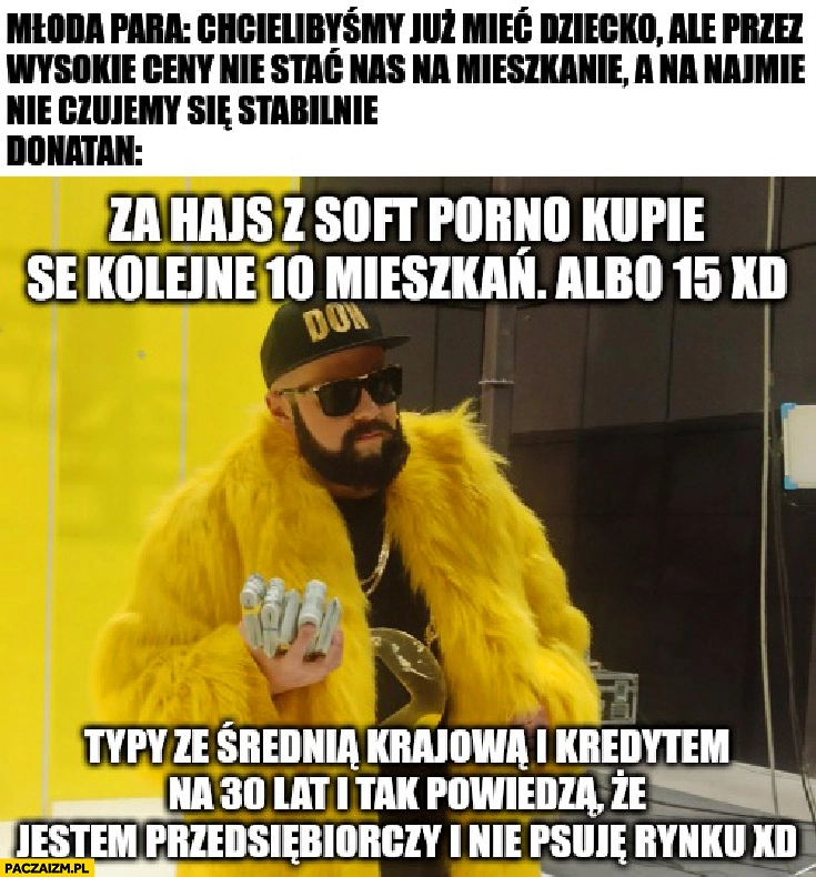 
    Donatan kupie se kolejne 10 mieszkań albo 15 typy ze średnią krajową i kredytem powiedzą, że jestem przedsiębiorczy i nie psuję rynku