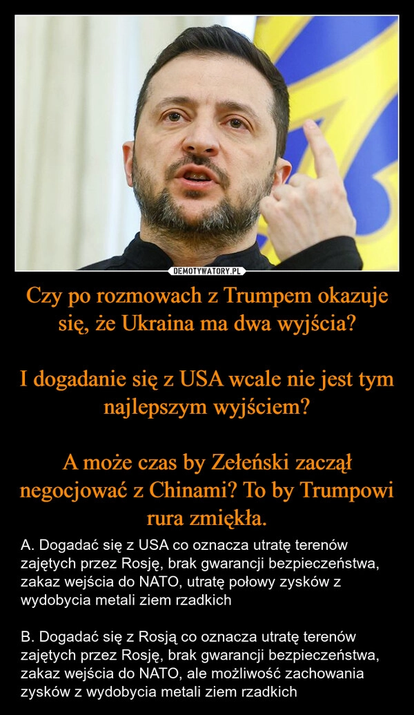 
    Czy po rozmowach z Trumpem okazuje się, że Ukraina ma dwa wyjścia?

I dogadanie się z USA wcale nie jest tym najlepszym wyjściem?

A może czas by Zełeński zaczął negocjować z Chinami? To by Trumpowi rura zmiękła.