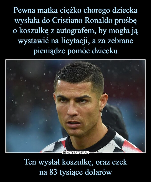 
    Pewna matka ciężko chorego dziecka wysłała do Cristiano Ronaldo prośbę
o koszulkę z autografem, by mogła ją wystawić na licytacji, a za zebrane pieniądze pomóc dziecku Ten wysłał koszulkę, oraz czek
na 83 tysiące dolarów