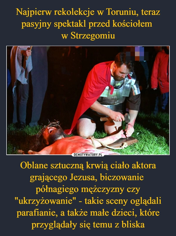 
    Najpierw rekolekcje w Toruniu, teraz pasyjny spektakl przed kościołem 
w Strzegomiu Oblane sztuczną krwią ciało aktora grającego Jezusa, biczowanie 
półnagiego mężczyzny czy "ukrzyżowanie" - takie sceny oglądali parafianie, a także małe dzieci, które przyglądały się temu z bliska