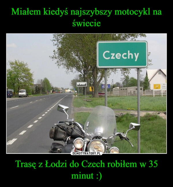 
    Miałem kiedyś najszybszy motocykl na świecie Trasę z Łodzi do Czech robiłem w 35 minut :)