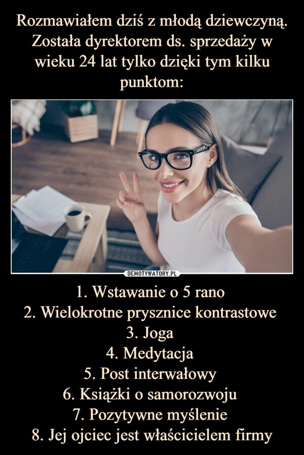 
    Rozmawiałem dziś z młodą dziewczyną. Została dyrektorem ds. sprzedaży w wieku 24 lat tylko dzięki tym kilku punktom: 1. Wstawanie o 5 rano 
2. Wielokrotne prysznice kontrastowe 
3. Joga 
4. Medytacja 
5. Post interwałowy 
6. Książki o samorozwoju 
7. Pozytywne myślenie 
8. Jej ojciec jest właścicielem firmy