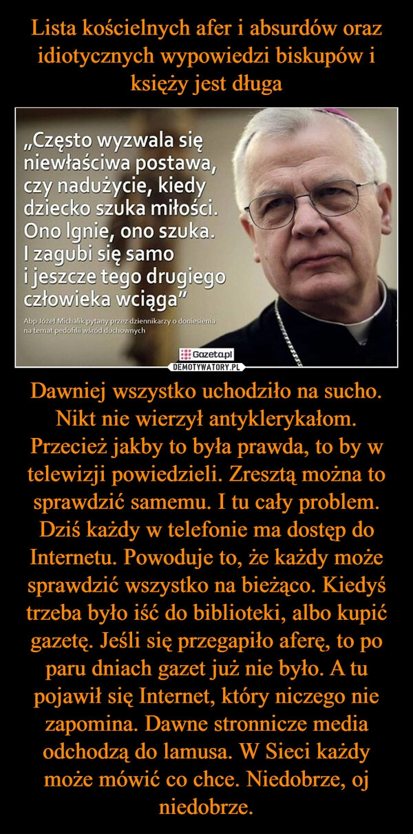 
    Lista kościelnych afer i absurdów oraz idiotycznych wypowiedzi biskupów i księży jest długa Dawniej wszystko uchodziło na sucho. Nikt nie wierzył antyklerykałom. Przecież jakby to była prawda, to by w telewizji powiedzieli. Zresztą można to sprawdzić samemu. I tu cały problem. Dziś każdy w telefonie ma dostęp do Internetu. Powoduje to, że każdy może sprawdzić wszystko na bieżąco. Kiedyś trzeba było iść do biblioteki, albo kupić gazetę. Jeśli się przegapiło aferę, to po paru dniach gazet już nie było. A tu pojawił się Internet, który niczego nie zapomina. Dawne stronnicze media odchodzą do lamusa. W Sieci każdy może mówić co chce. Niedobrze, oj niedobrze. 