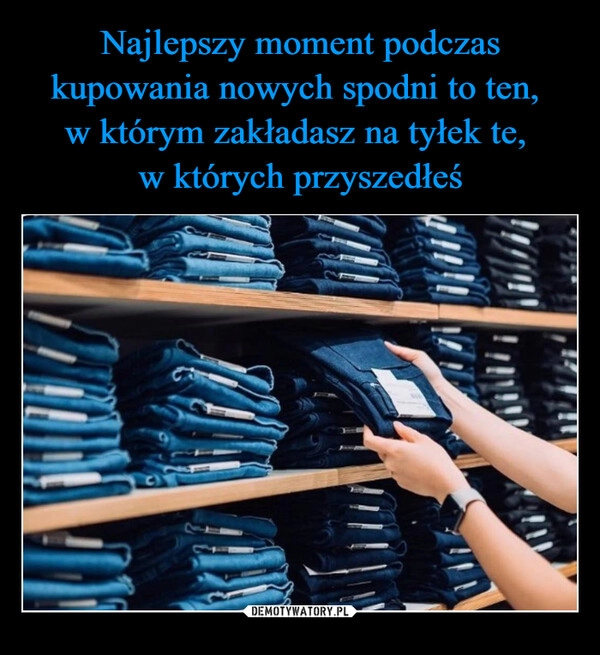 
    Najlepszy moment podczas kupowania nowych spodni to ten, 
w którym zakładasz na tyłek te, 
w których przyszedłeś