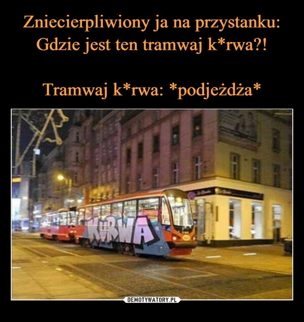 
    Zniecierpliwiony ja na przystanku: Gdzie jest ten tramwaj k*rwa?!

Tramwaj k*rwa: *podjeżdża*