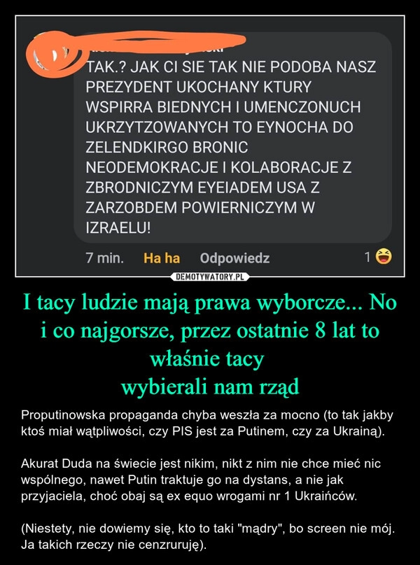 
    I tacy ludzie mają prawa wyborcze... No i co najgorsze, przez ostatnie 8 lat to właśnie tacy 
wybierali nam rząd