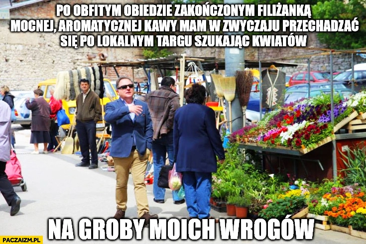 
    Po obfitym obiedzie zakończonym kawą mam w zwyczaju szukać kwiatów na groby moich wrogów Makłowicz