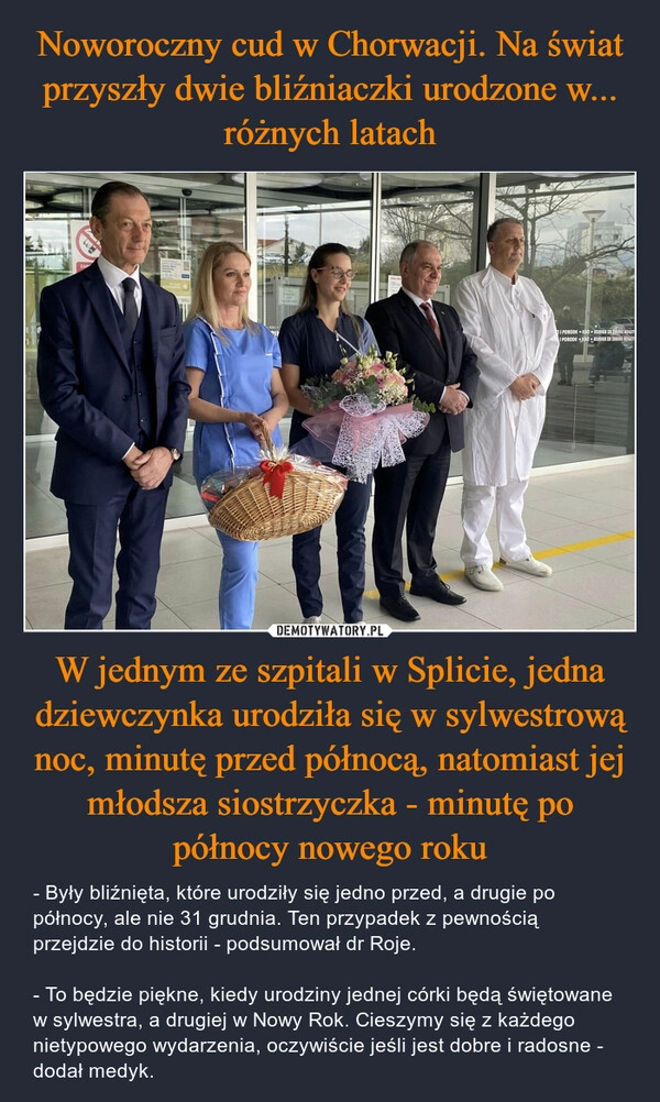 
    Noworoczny cud w Chorwacji. Na świat przyszły dwie bliźniaczki urodzone w... różnych latach W jednym ze szpitali w Splicie, jedna dziewczynka urodziła się w sylwestrową noc, minutę przed północą, natomiast jej młodsza siostrzyczka - minutę po północy nowego roku