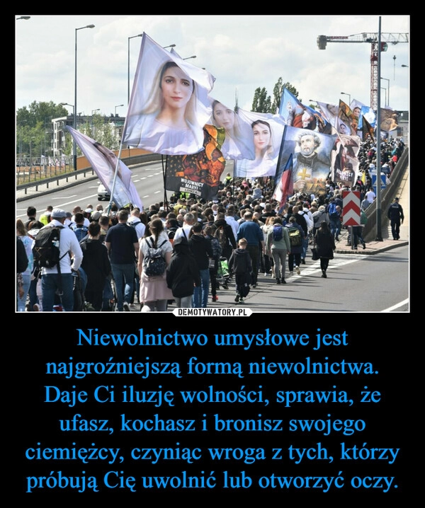 
    Niewolnictwo umysłowe jest najgroźniejszą formą niewolnictwa.
Daje Ci iluzję wolności, sprawia, że ufasz, kochasz i bronisz swojego ciemiężcy, czyniąc wroga z tych, którzy próbują Cię uwolnić lub otworzyć oczy.