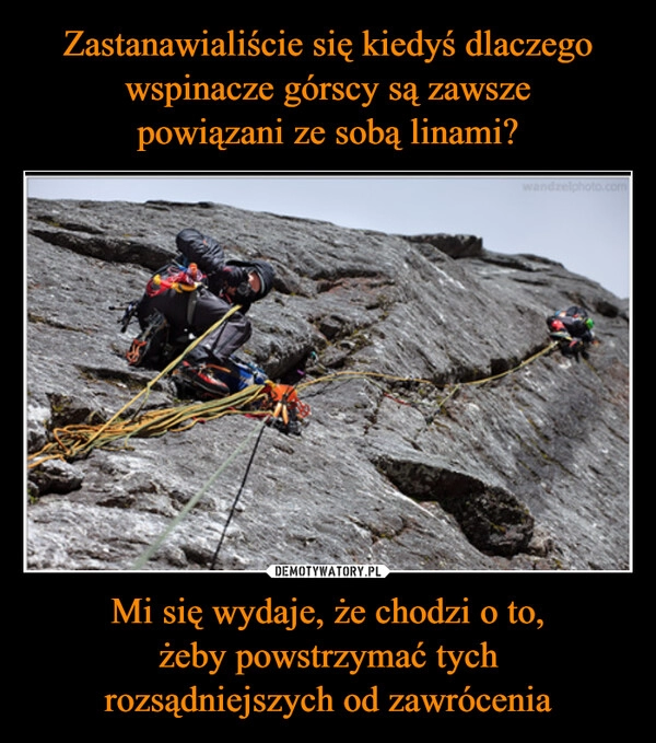 
    Zastanawialiście się kiedyś dlaczego wspinacze górscy są zawsze
powiązani ze sobą linami? Mi się wydaje, że chodzi o to,
żeby powstrzymać tych
rozsądniejszych od zawrócenia