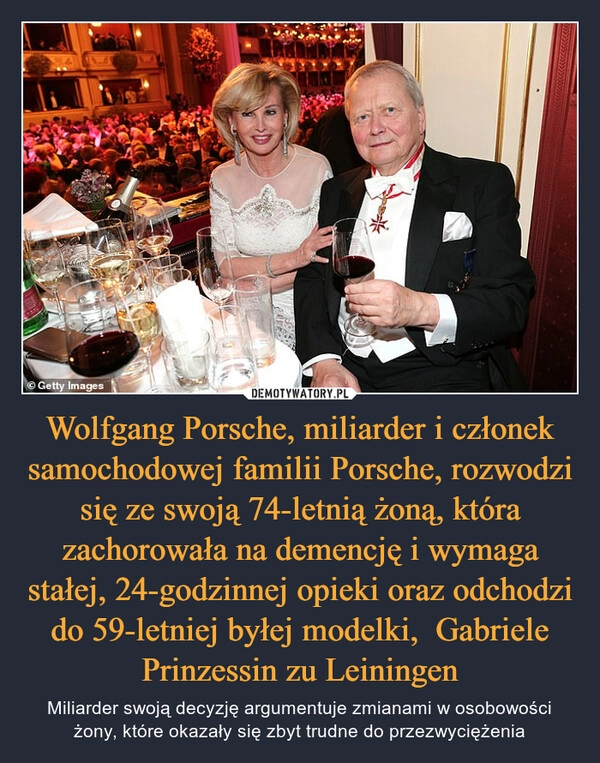 
    Wolfgang Porsche, miliarder i członek samochodowej familii Porsche, rozwodzi się ze swoją 74-letnią żoną, która zachorowała na demencję i wymaga stałej, 24-godzinnej opieki oraz odchodzi do 59-letniej byłej modelki,  Gabriele Prinzessin zu Leiningen