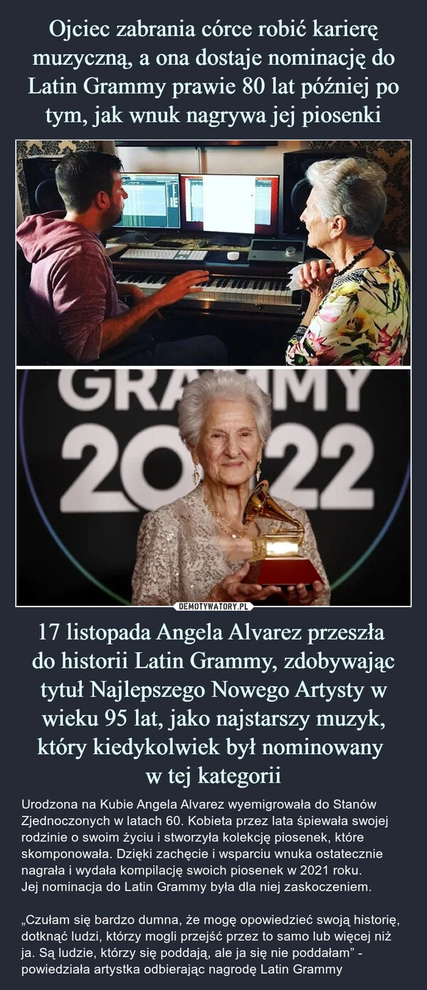 
    
Ojciec zabrania córce robić karierę muzyczną, a ona dostaje nominację do Latin Grammy prawie 80 lat później po tym, jak wnuk nagrywa jej piosenki 17 listopada Angela Alvarez przeszła
do historii Latin Grammy, zdobywając tytuł Najlepszego Nowego Artysty w wieku 95 lat, jako najstarszy muzyk, który kiedykolwiek był nominowany
w tej kategorii 