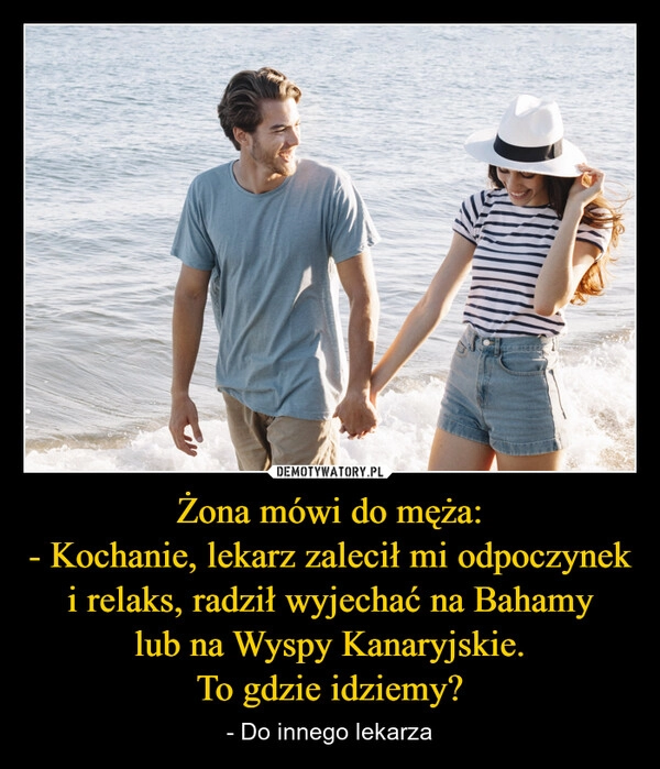 
    Żona mówi do męża:
- Kochanie, lekarz zalecił mi odpoczynek i relaks, radził wyjechać na Bahamy
lub na Wyspy Kanaryjskie.
To gdzie idziemy?